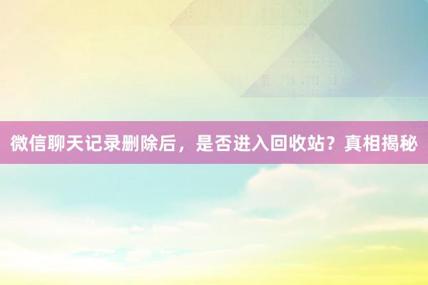 微信聊天记录删除后，是否进入回收站？真相揭秘